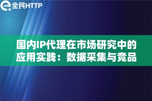 国内IP代理在市场研究中的应用实践：数据采集与竞品分析解码