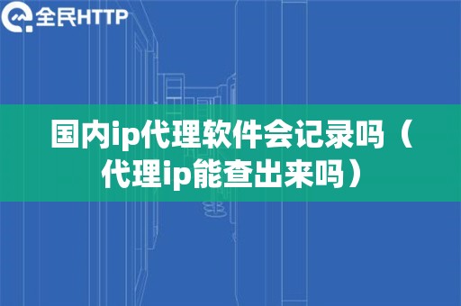 国内ip代理软件会记录吗（代理ip能查出来吗）