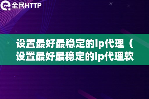 设置最好最稳定的ip代理（设置最好最稳定的ip代理软件）