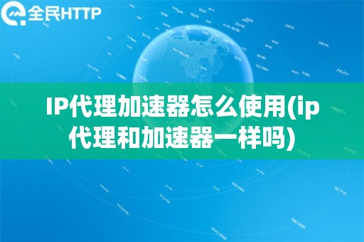 IP代理加速器怎么使用(ip代理和加速器一样吗)