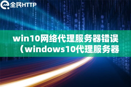 win10网络代理服务器错误（windows10代理服务器错误）