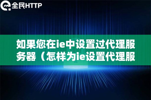 如果您在ie中设置过代理服务器（怎样为ie设置代理服务器及端口号）