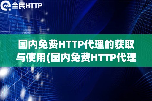 国内免费HTTP代理的获取与使用(国内免费HTTP代理的获取途径和使用评价)