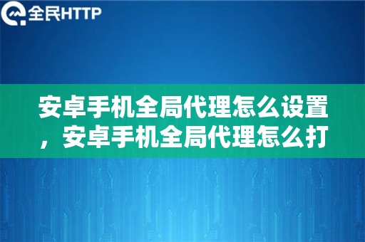 安卓手机全局代理怎么设置，安卓手机全局代理怎么打开