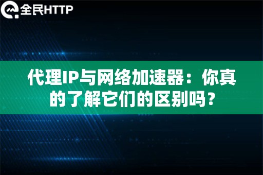 代理IP与网络加速器：你真的了解它们的区别吗？