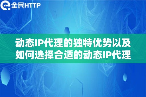 动态IP代理的独特优势以及如何选择合适的动态IP代理