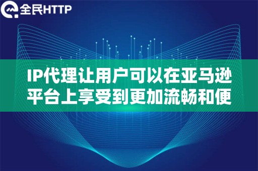 IP代理让用户可以在亚马逊平台上享受到更加流畅和便捷的操作体验