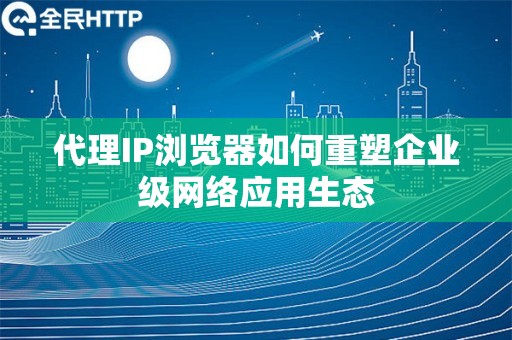 代理IP浏览器如何重塑企业级网络应用生态