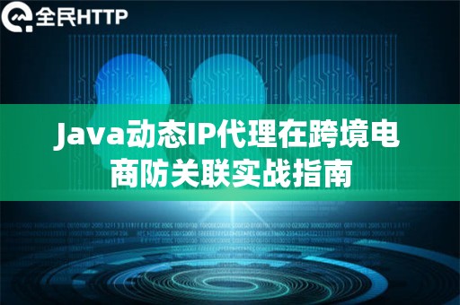 Java动态IP代理在跨境电商防关联实战指南