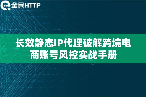 长效静态IP代理破解跨境电商账号风控实战手册