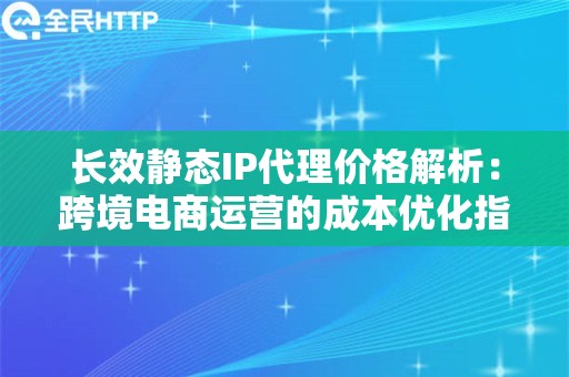 长效静态IP代理价格解析：跨境电商运营的成本优化指南