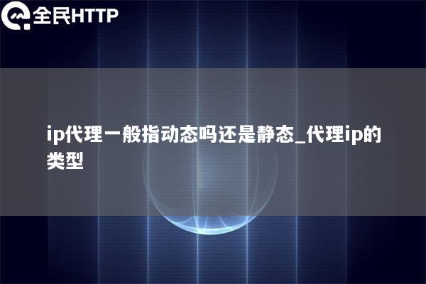 ip代理一般指动态吗还是静态_代理ip的类型