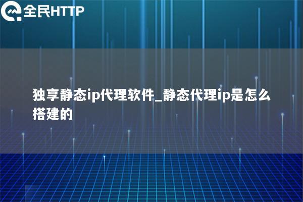 独享静态ip代理软件_静态代理ip是怎么搭建的