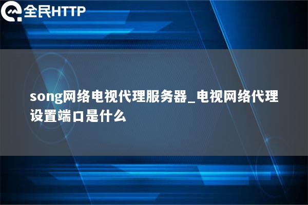 song网络电视代理服务器_电视网络代理设置端口是什么