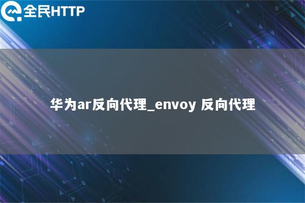 华为ar反向代理_envoy 反向代理