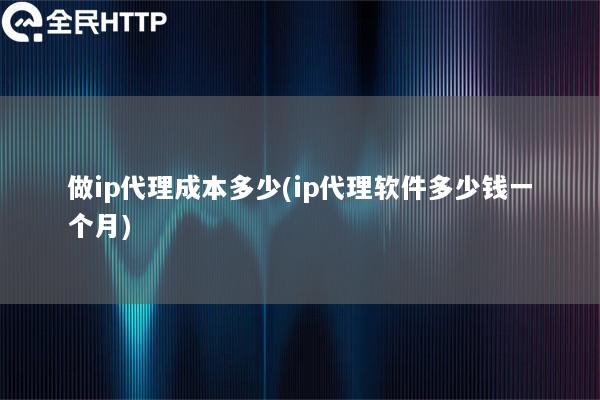 做ip代理成本多少(ip代理软件多少钱一个月)