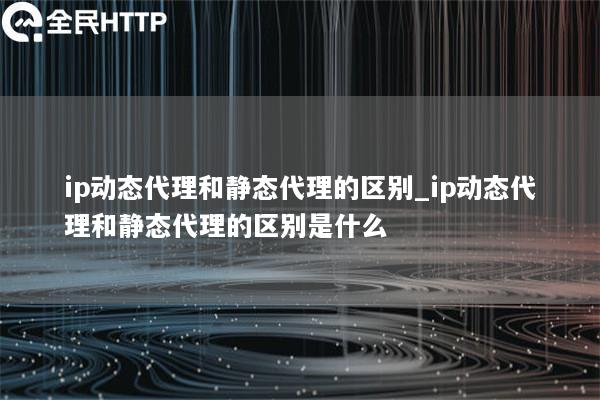 ip动态代理和静态代理的区别_ip动态代理和静态代理的区别是什么