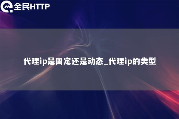 代理ip是固定还是动态_代理ip的类型