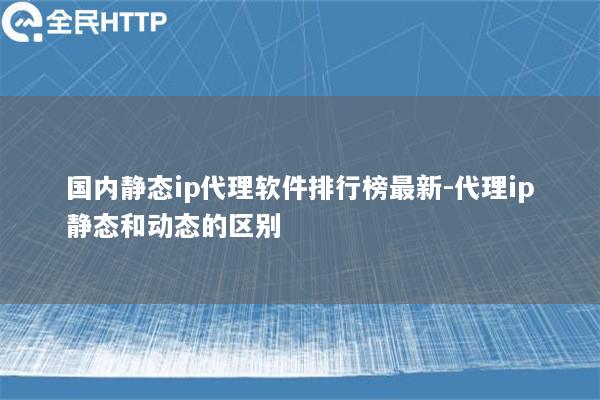 国内静态ip代理软件排行榜最新-代理ip静态和动态的区别