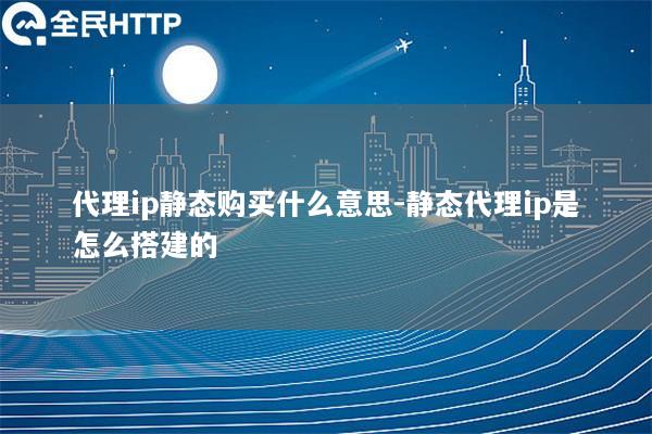 代理ip静态购买什么意思-静态代理ip是怎么搭建的