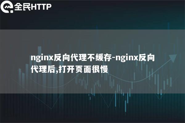 nginx反向代理不缓存-nginx反向代理后,打开页面很慢