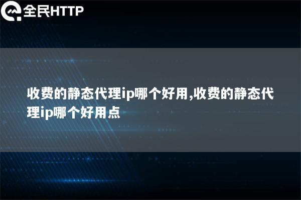 收费的静态代理ip哪个好用,收费的静态代理ip哪个好用点