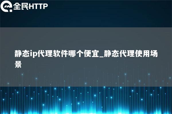 静态ip代理软件哪个便宜_静态代理使用场景