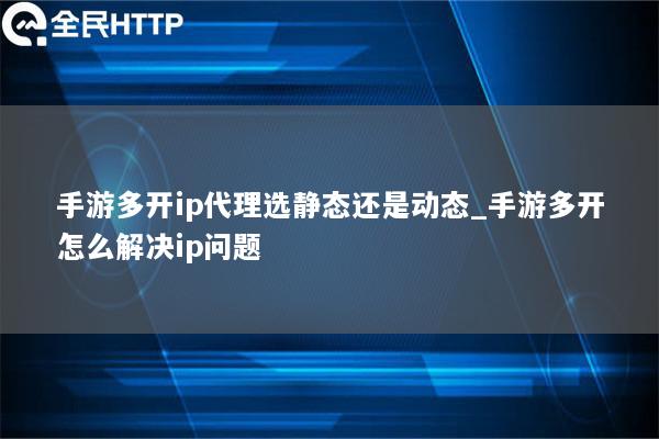 手游多开ip代理选静态还是动态_手游多开怎么解决ip问题