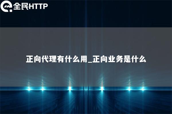 正向代理有什么用_正向业务是什么