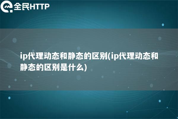 ip代理动态和静态的区别(ip代理动态和静态的区别是什么)