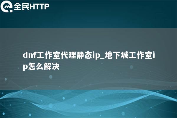 dnf工作室代理静态ip_地下城工作室ip怎么解决