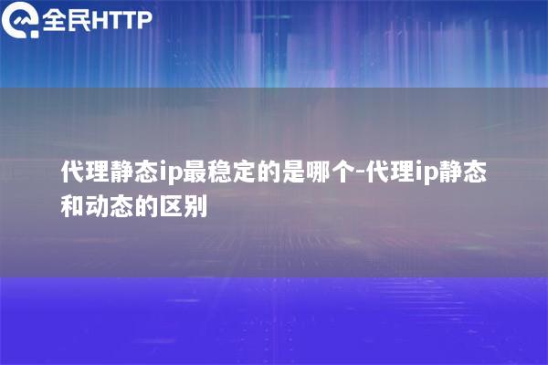 代理静态ip最稳定的是哪个-代理ip静态和动态的区别