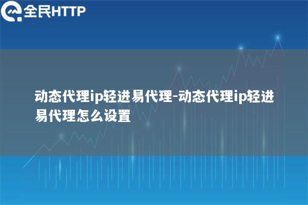 动态代理ip轻进易代理-动态代理ip轻进易代理怎么设置