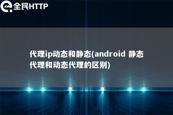 代理ip动态和静态(android 静态代理和动态代理的区别)