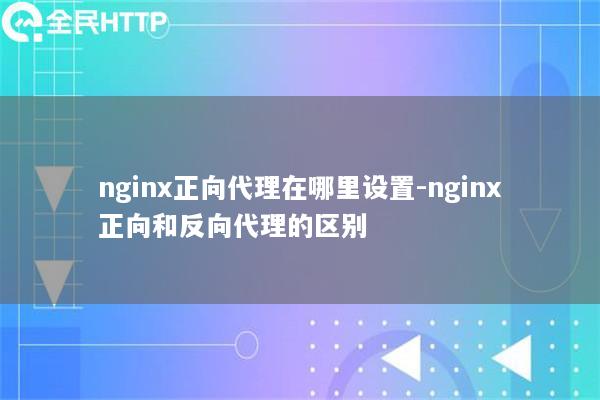 nginx正向代理在哪里设置-nginx正向和反向代理的区别